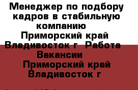  Менеджер по подбору кадров в стабильную компанию  - Приморский край, Владивосток г. Работа » Вакансии   . Приморский край,Владивосток г.